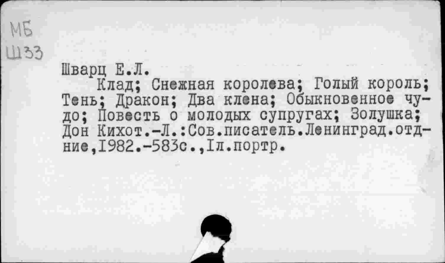 ﻿ШЪЭ
Шварц Е.Л.
Клад; Снежная королева; Голый король; Тень; Дракон; Два клена; Обыкновенное чудо; Повесть о молодых супругах; Золушка; Дон Кихот.-Л.:Сов.писатель.Ленинград.отд-ние,1982.-583с.,1л.портр.